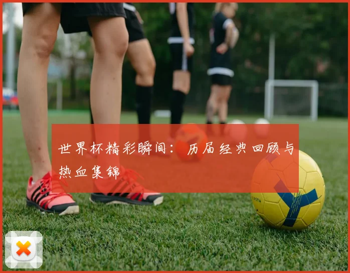 世界杯精彩瞬间：历届经典回顾与热血集锦
