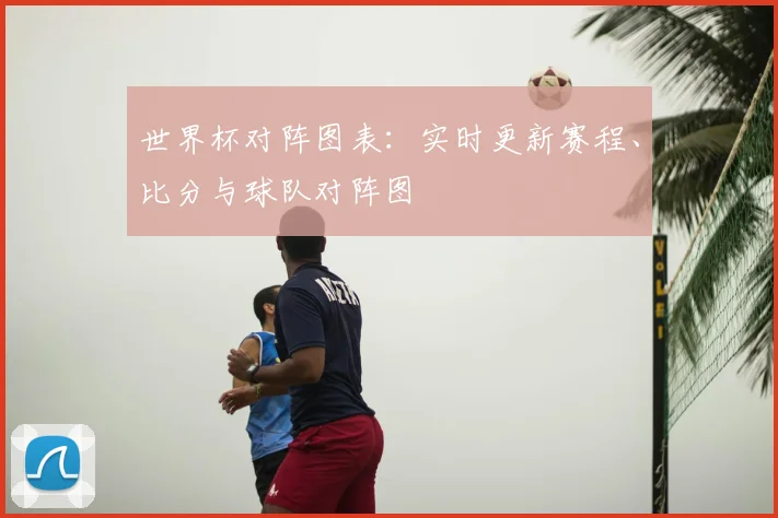 世界杯对阵图表：实时更新赛程、比分与球队对阵图