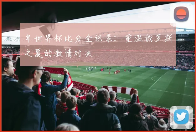 年世界杯比分全记录：重温俄罗斯之夏的激情对决