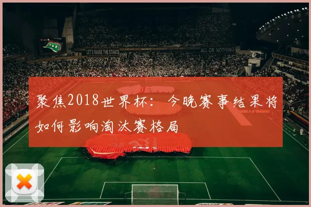 聚焦2018世界杯:今晚赛事结果将如何影响淘汰赛格局