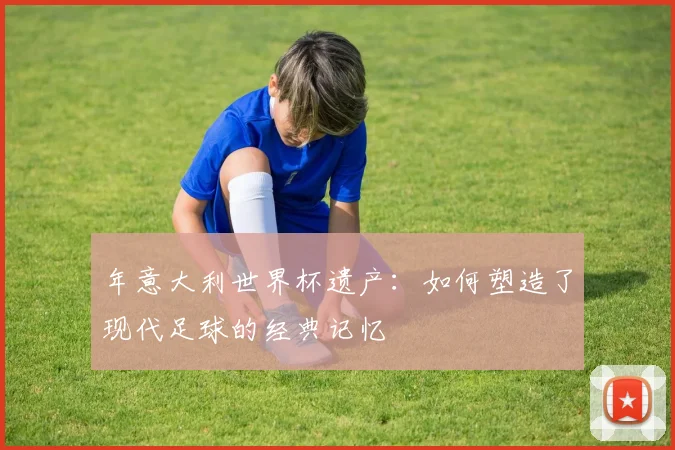 年意大利世界杯遗产:如何塑造了现代足球的经典记忆