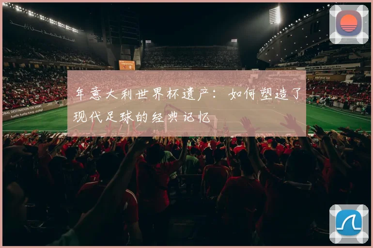年意大利世界杯遗产:如何塑造了现代足球的经典记忆