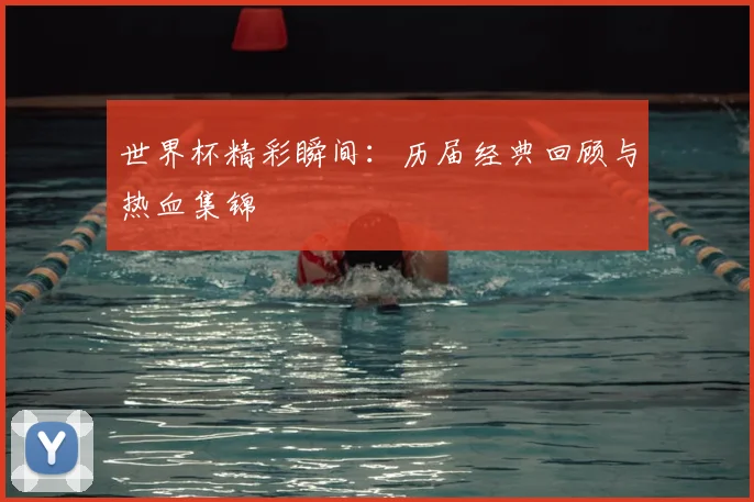 世界杯精彩瞬间：历届经典回顾与热血集锦