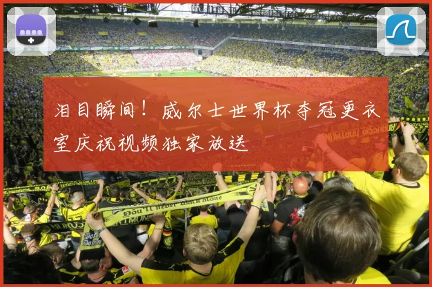 泪目瞬间！威尔士世界杯夺冠更衣室庆祝视频独家放送
