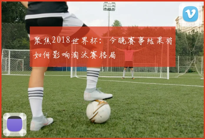 聚焦2018世界杯:今晚赛事结果将如何影响淘汰赛格局