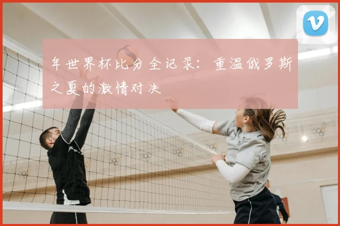 年世界杯比分全记录：重温俄罗斯之夏的激情对决