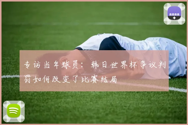 专访当年球员：韩日世界杯争议判罚如何改变了比赛结局