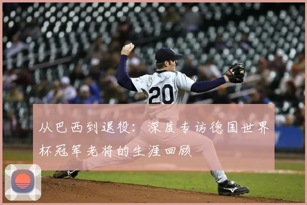 从巴西到退役：深度专访德国世界杯冠军老将的生涯回顾