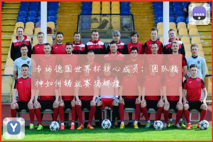 专访德国世界杯核心成员：团队精神如何铸就赛场辉煌