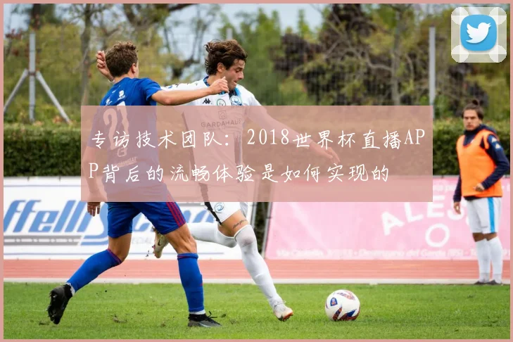 专访技术团队：2018世界杯直播APP背后的流畅体验是如何实现的