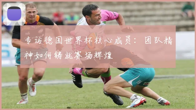 专访德国世界杯核心成员：团队精神如何铸就赛场辉煌