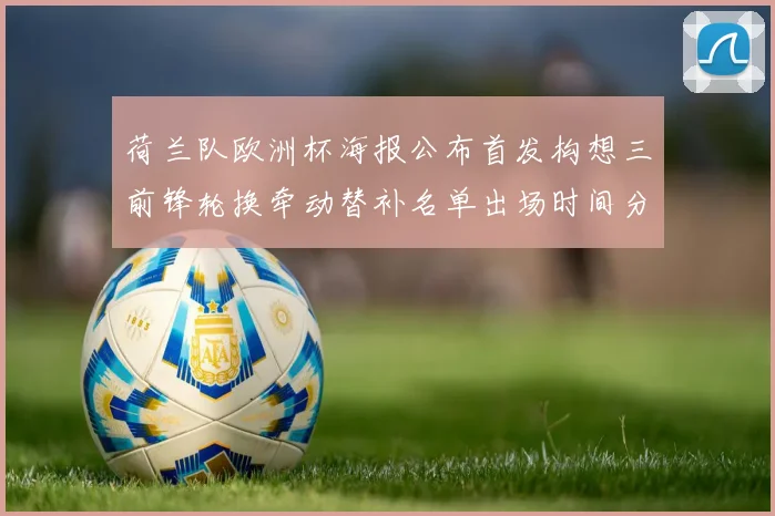 荷兰队欧洲杯海报公布首发构想三前锋轮换牵动替补名单出场时间分配