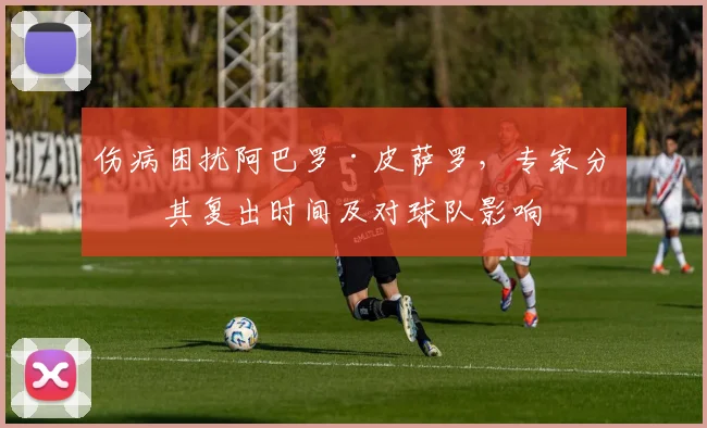 伤病困扰阿巴罗·皮萨罗，专家分析其复出时间及对球队影响