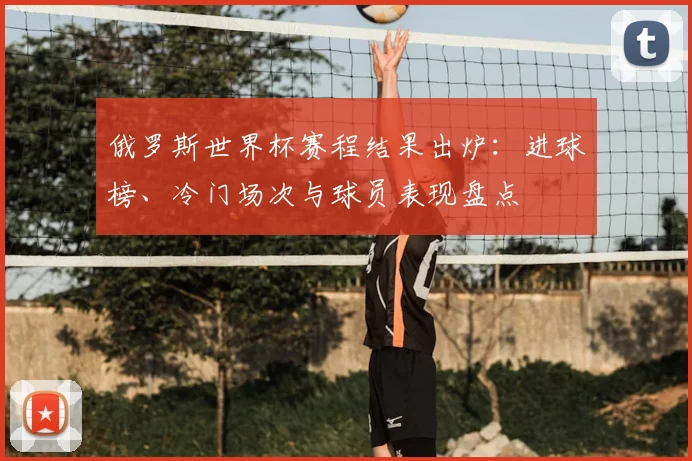 俄罗斯世界杯赛程结果出炉：进球榜、冷门场次与球员表现盘点