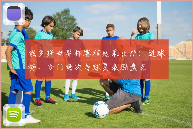 俄罗斯世界杯赛程结果出炉：进球榜、冷门场次与球员表现盘点