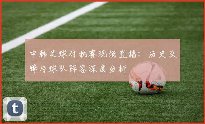 中韩足球对抗赛现场直播：历史交锋与球队阵容深度分析