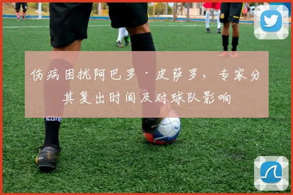 伤病困扰阿巴罗·皮萨罗，专家分析其复出时间及对球队影响