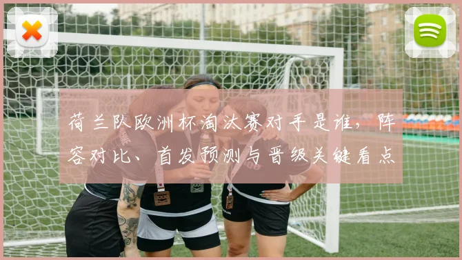 荷兰队欧洲杯淘汰赛对手是谁，阵容对比、首发预测与晋级关键看点