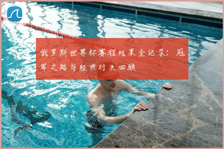 俄罗斯世界杯赛程结果全记录：冠军之路与经典对决回顾